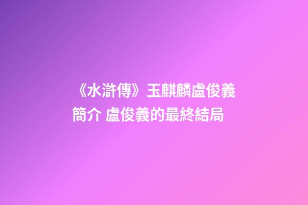 《水滸傳》玉麒麟盧俊義簡介 盧俊義的最終結局-第1張-觀點-玄機派